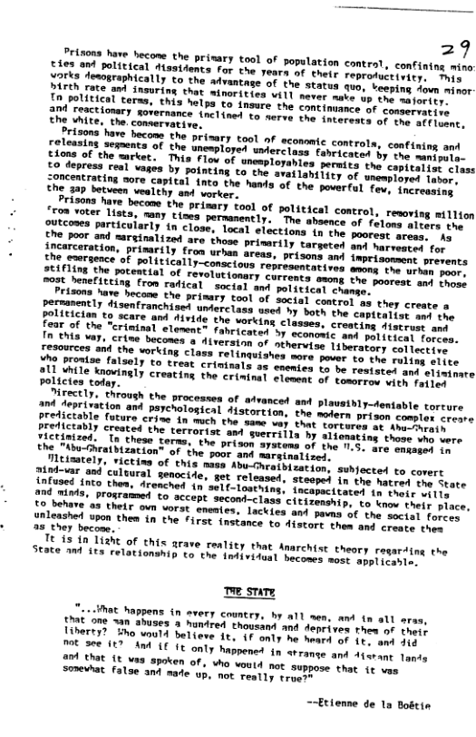 29 origons nave becow the primary tool of population controt, confintng mino: v reapelisical ttastdents far the yearn of thetr sepronieioniir Tl iren fesopraphically to the advantage of the stavuy yun veeping Aovn minor- o potiese o Snsuring chat minorities vill mever saie sy oo majortty. InPolitical terms, this helps to nsure the contimemne ot conservative Trizene hore becoms the prisary tool of ecommic controls, confining and Cions ot meenta of the unewplored unerc ase.fabriestos by nt anipula. Lo teprass eemyTeet: This Flow of unemplorahies permics the conemts? class £o depress real vages by potnting to the o unemployed labor, ;oncentrating nore capteal into the hands of fev, increasing. the 3ap betueen vealthy and vorker, Prisons have becone the “roa voter lisy Polictes today A hoce LY. ehroush the processe of advanced and plausthly—dentable corew redieryracion and paychological Fistortion, the sotern priace mcis creare Preticianty [uture crize in mch the seme vay that vorverhy v ATELo ¢ Tietinnses) ottt the terrorist s suerrilla by liemeriog thons sre tere e e hcatbCheae Terma. the prison systems of the no5. mre cosanny 1o e eabu-hraibization” of the poor and marginalieey. i Caately. victina of this s Abu-Chratbization, subjected to covert ntonss”omd culuural senocide, ot released, staoped in the natod one Seate ondaeagnco them, dronched n’sel(-louthins, incapectiocen 1 toonr 1L T aota. prosramed to sccept secont-class cirizenship. vo mmerLher. place, nlemonny o3 thelr oun vorst enemies. Lackies and pavn of the it Fores Sacashel upon thea in the First instance to Aitore thes aut cosrs el or 3 they becose. e i R of this arave reality that Anarchise theory regarsing the Seate mnd it relationshi o the iniivitual hecones momr maptimerte, e sty Mot nappens in every country, by a1l men, and tn all ares, introns an ahuses 3 hunired thousand and deprives thea of tness Ainerty? Hho wnuld believe ft, F only he meard of i1 eonat it a3 ap0ken of, who voul4 not suppose thot 1r s Somevhat False and made up, not really rruest ~~Etienne de 1a Bodtin